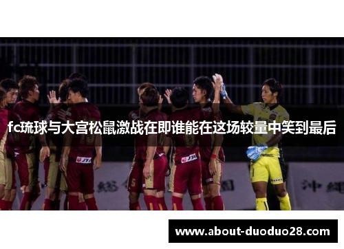 fc琉球与大宫松鼠激战在即谁能在这场较量中笑到最后